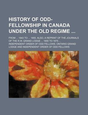 Book cover for History of Odd-Fellowship in Canada Under the Old Regime; From 1843 to 1855. Also, a Reprint of the Journals of the R.W. Grand Lodge 1855 to 1875