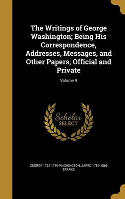 Book cover for The Writings of George Washington; Being His Correspondence, Addresses, Messages, and Other Papers, Official and Private; Volume 9