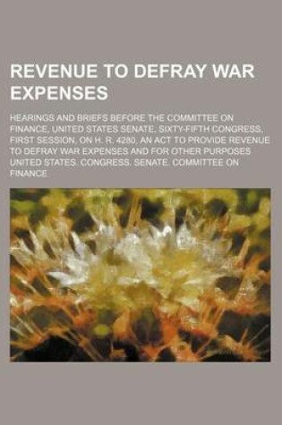 Cover of Revenue to Defray War Expenses; Hearings and Briefs Before the Committee on Finance, United States Senate, Sixty-Fifth Congress, First Session, on H. R. 4280, an ACT to Provide Revenue to Defray War Expenses and for Other Purposes