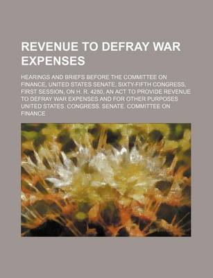 Book cover for Revenue to Defray War Expenses; Hearings and Briefs Before the Committee on Finance, United States Senate, Sixty-Fifth Congress, First Session, on H. R. 4280, an ACT to Provide Revenue to Defray War Expenses and for Other Purposes