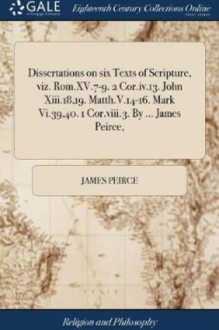 Cover of Dissertations on Six Texts of Scripture, Viz. Rom.XV.7-9. 2 Cor.IV.13. John XIII.18,19. Matth.V.14-16. Mark VI.39,40. 1 Cor.VIII.3. by ... James Peirce,