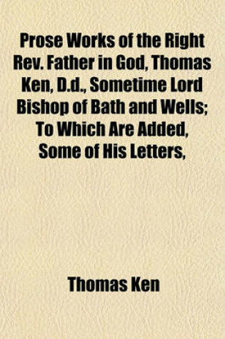 Cover of Prose Works of the Right REV. Father in God, Thomas Ken, D.D., Sometime Lord Bishop of Bath and Wells; To Which Are Added, Some of His Letters,