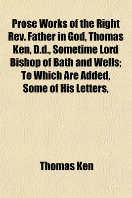 Book cover for Prose Works of the Right REV. Father in God, Thomas Ken, D.D., Sometime Lord Bishop of Bath and Wells; To Which Are Added, Some of His Letters,