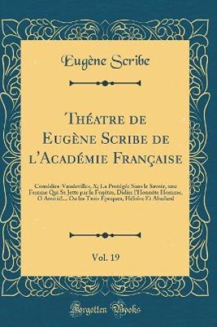 Cover of Théatre de Eugène Scribe de l'Académie Française, Vol. 19: Comédies-Vaudevilles, X; La Protégée Sans le Savoir, une Femme Qui Se Jette par la Fenêtre, Didier l'Honnête Homme, O Amitié!... Ou les Trois Époques, Héloïse Et Abailard (Classic Reprint)