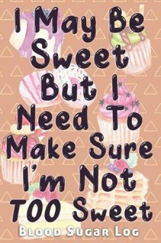 Cover of I May Be Sweet But I Need To Make Sure I'm Not TOO Sweet Blood Sugar Log