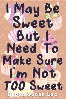 Cover of I May Be Sweet But I Need To Make Sure I'm Not TOO Sweet Blood Sugar Log