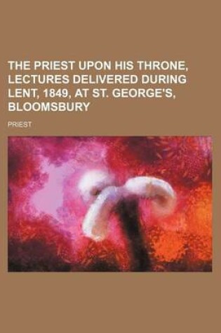 Cover of The Priest Upon His Throne, Lectures Delivered During Lent, 1849, at St. George's, Bloomsbury