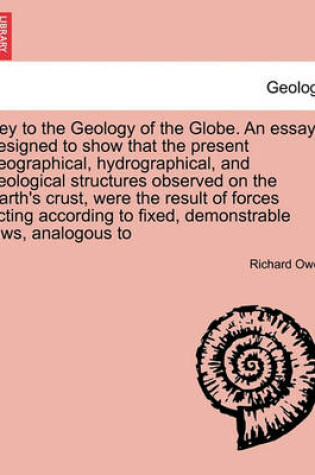 Cover of Key to the Geology of the Globe. an Essay, Designed to Show That the Present Geographical, Hydrographical, and Geological Structures Observed on the Earth's Crust, Were the Result of Forces Acting According to Fixed, Demonstrable Laws, Analogous to