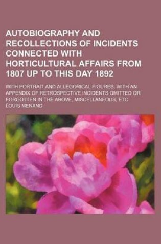 Cover of Autobiography and Recollections of Incidents Connected with Horticultural Affairs from 1807 Up to This Day 1892; With Portrait and Allegorical Figures. with an Appendix of Retrospective Incidents Omitted or Forgotten in the Above, Miscellaneous, Etc