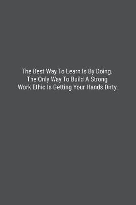 Book cover for The Best Way To Learn Is By Doing. The Only Way To Build A Strong Work Ethic Is Getting Your Hands Dirty.