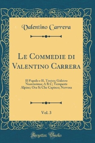 Cover of Le Commedie di Valentino Carrera, Vol. 3: II Popolo e IL Teatro; Galateo Nuovissimo; A B C; Tempeste Alpine; Ora Si Che Capisco; Nervosa (Classic Reprint)