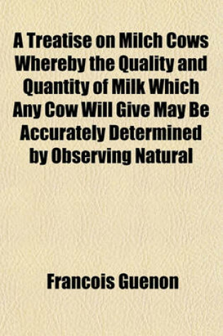 Cover of A Treatise on Milch Cows Whereby the Quality and Quantity of Milk Which Any Cow Will Give May Be Accurately Determined by Observing Natural