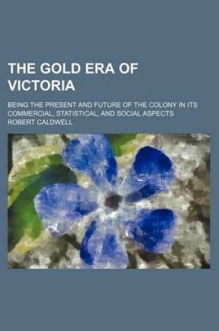 Cover of The Gold Era of Victoria; Being the Present and Future of the Colony in Its Commercial, Statistical, and Social Aspects