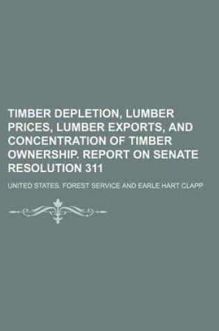 Cover of Timber Depletion, Lumber Prices, Lumber Exports, and Concentration of Timber Ownership. Report on Senate Resolution 311