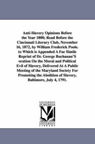 Cover of Anti-Slavery Opinions Before the Year 1800; Read Before the Cincinnati Literary Club, November 16, 1872, by William Frederick Poole. to Which is Appended A Fac Simile Reprint of Dr. George Buchanan'S oration On the Moral and Political Evil of Slavery, Deli