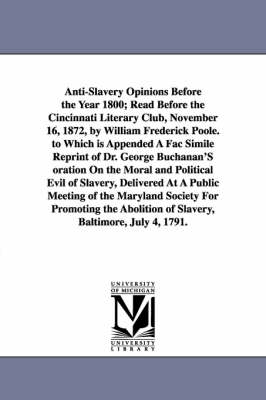 Book cover for Anti-Slavery Opinions Before the Year 1800; Read Before the Cincinnati Literary Club, November 16, 1872, by William Frederick Poole. to Which is Appended A Fac Simile Reprint of Dr. George Buchanan'S oration On the Moral and Political Evil of Slavery, Deli