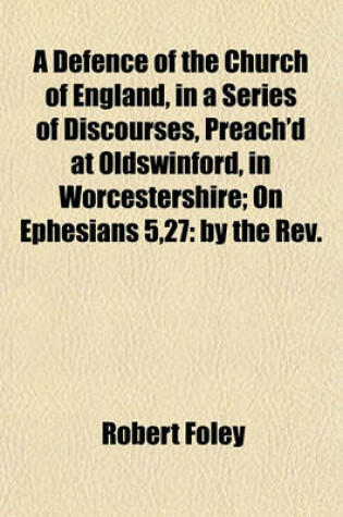 Cover of A Defence of the Church of England, in a Series of Discourses, Preach'd at Oldswinford, in Worcestershire; On Ephesians 5,27 by the REV. Robert Foley