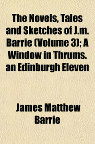 Cover of The Novels, Tales and Sketches of J.M. Barrie (Volume 3); A Window in Thrums. an Edinburgh Eleven