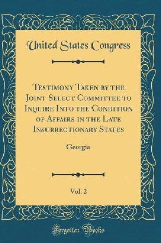 Cover of Testimony Taken by the Joint Select Committee to Inquire Into the Condition of Affairs in the Late Insurrectionary States, Vol. 2: Georgia (Classic Reprint)