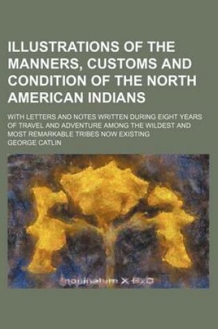 Cover of Illustrations of the Manners, Customs and Condition of the North American Indians; With Letters and Notes Written During Eight Years of Travel and Adventure Among the Wildest and Most Remarkable Tribes Now Existing