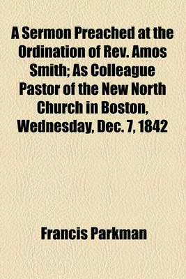 Book cover for A Sermon Preached at the Ordination of REV. Amos Smith; As Colleague Pastor of the New North Church in Boston, Wednesday, Dec. 7, 1842