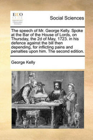 Cover of The Speech of Mr. George Kelly. Spoke at the Bar of the House of Lords, on Thursday, the 2D of May, 1723. in His Defence Against the Bill Then Depending, for Inflicting Pains and Penalties Upon Him. the Second Edition.