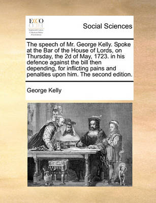 Book cover for The Speech of Mr. George Kelly. Spoke at the Bar of the House of Lords, on Thursday, the 2D of May, 1723. in His Defence Against the Bill Then Depending, for Inflicting Pains and Penalties Upon Him. the Second Edition.