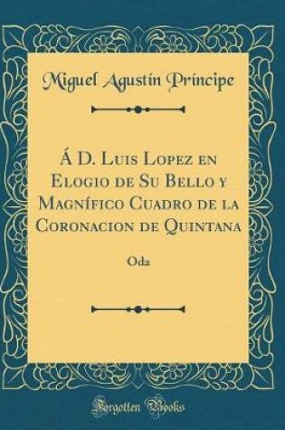 Cover of Á D. Luis Lopez en Elogio de Su Bello y Magnífico Cuadro de la Coronacion de Quintana: Oda (Classic Reprint)