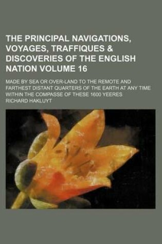 Cover of The Principal Navigations, Voyages, Traffiques & Discoveries of the English Nation Volume 16; Made by Sea or Over-Land to the Remote and Farthest Distant Quarters of the Earth at Any Time Within the Compasse of These 1600 Yeeres