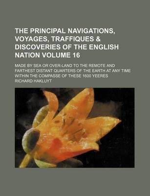 Book cover for The Principal Navigations, Voyages, Traffiques & Discoveries of the English Nation Volume 16; Made by Sea or Over-Land to the Remote and Farthest Distant Quarters of the Earth at Any Time Within the Compasse of These 1600 Yeeres