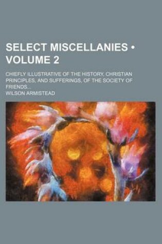 Cover of Select Miscellanies (Volume 2); Chiefly Illustrative of the History, Christian Principles, and Sufferings, of the Society of Friends