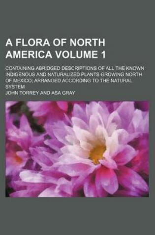 Cover of A Flora of North America Volume 1; Containing Abridged Descriptions of All the Known Indigenous and Naturalized Plants Growing North of Mexico; Arranged According to the Natural System