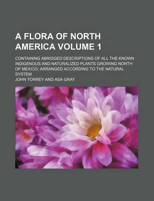 Book cover for A Flora of North America Volume 1; Containing Abridged Descriptions of All the Known Indigenous and Naturalized Plants Growing North of Mexico; Arranged According to the Natural System