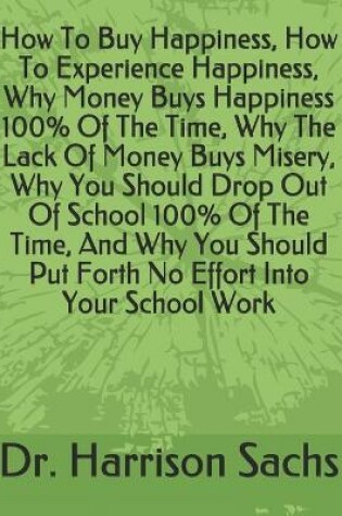 Cover of How To Buy Happiness, How To Experience Happiness, Why Money Buys Happiness 100% Of The Time, Why The Lack Of Money Buys Misery, Why You Should Drop Out Of School 100% Of The Time, And Why You Should Put Forth No Effort Into Your School Work