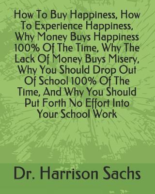 Book cover for How To Buy Happiness, How To Experience Happiness, Why Money Buys Happiness 100% Of The Time, Why The Lack Of Money Buys Misery, Why You Should Drop Out Of School 100% Of The Time, And Why You Should Put Forth No Effort Into Your School Work