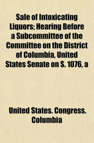 Cover of Sale of Intoxicating Liquors; Hearing Before a Subcommittee of the Committee on the District of Columbia, United States Senate on S. 1076, a Bill Making Drunkenness in the District of Columbia a Misdemeanor, and to Provide a Hospital for Inebriates, and F