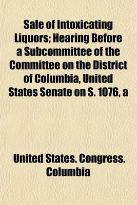 Book cover for Sale of Intoxicating Liquors; Hearing Before a Subcommittee of the Committee on the District of Columbia, United States Senate on S. 1076, a Bill Making Drunkenness in the District of Columbia a Misdemeanor, and to Provide a Hospital for Inebriates, and F