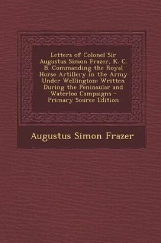 Cover of Letters of Colonel Sir Augustus Simon Frazer, K. C. B. Commanding the Royal Horse Artillery in the Army Under Wellington