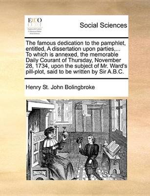 Book cover for The Famous Dedication to the Pamphlet, Entitled, a Dissertation Upon Parties, ... to Which Is Annexed, the Memorable Daily Courant of Thursday, November 28, 1734, Upon the Subject of Mr. Ward's Pill-Plot, Said to Be Written by Sir A.B.C.