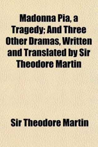 Cover of Madonna Pia, a Tragedy; And Three Other Dramas, Written and Translated by Sir Theodore Martin