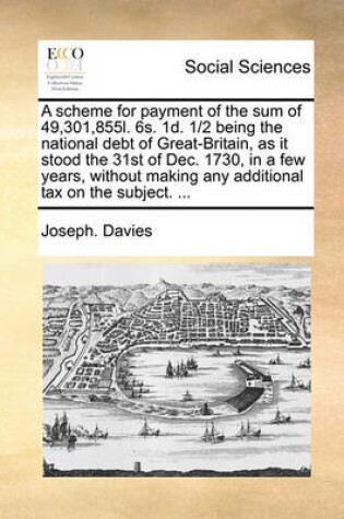 Cover of A Scheme for Payment of the Sum of 49,301,855l. 6s. 1d. 1/2 Being the National Debt of Great-Britain, as It Stood the 31st of Dec. 1730, in a Few Years, Without Making Any Additional Tax on the Subject. ...