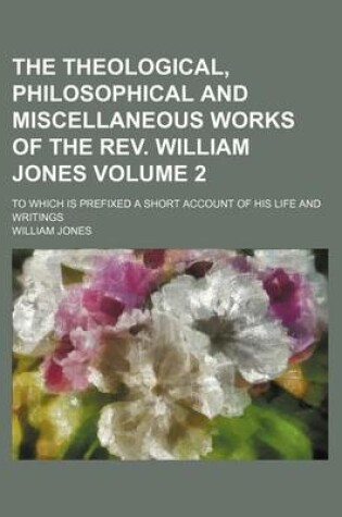 Cover of The Theological, Philosophical and Miscellaneous Works of the REV. William Jones; To Which Is Prefixed a Short Account of His Life and Writings Volume 2