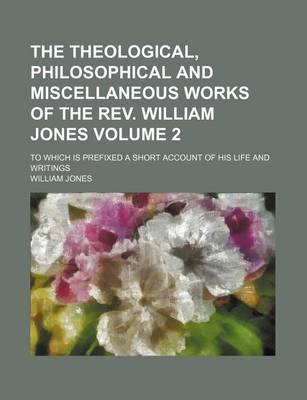 Book cover for The Theological, Philosophical and Miscellaneous Works of the REV. William Jones; To Which Is Prefixed a Short Account of His Life and Writings Volume 2