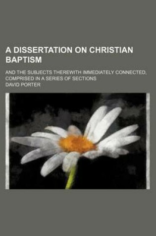 Cover of A Dissertation on Christian Baptism; And the Subjects Therewith Immediately Connected, Comprised in a Series of Sections