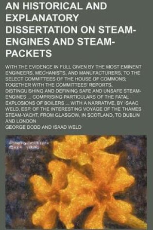 Cover of An Historical and Explanatory Dissertation on Steam-Engines and Steam-Packets; With the Evidence in Full Given by the Most Eminent Engineers, Mechanists, and Manufacturers, to the Select Committees of the House of Commons Together with the Committees' Rep