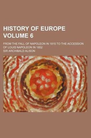 Cover of History of Europe Volume 6; From the Fall of Napoleon in 1815 to the Accession of Louis Napoleon in 1852