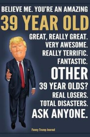 Cover of Funny Trump Journal - Believe Me. You're An Amazing 39 Year Old Great, Really Great. Fantastic. Other 39 Year Olds Total Disasters. Ask Anyone.