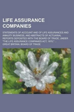 Cover of Life Assurance Companies; Statements of Account and of Life Assurances and Annuity Business, and Abstracts of Actuarial Reports Deposited with the Board of Trade, Under "The Life Assurance Companies ACT, 1870," ...