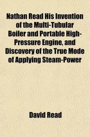 Cover of Nathan Read His Invention of the Multi-Tubular Boiler and Portable High-Pressure Engine, and Discovery of the True Mode of Applying Steam-Power