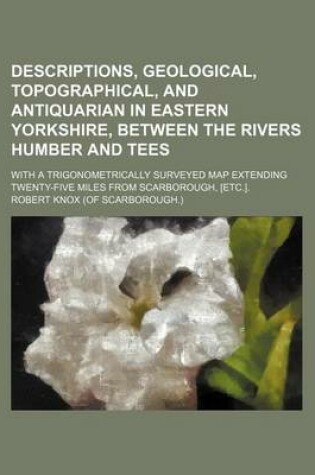 Cover of Descriptions, Geological, Topographical, and Antiquarian in Eastern Yorkshire, Between the Rivers Humber and Tees; With a Trigonometrically Surveyed Map Extending Twenty-Five Miles from Scarborough, [Etc.].